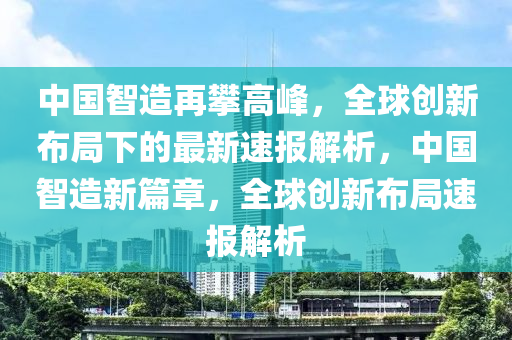 中國智造再攀高峰，全球創(chuàng)新布局下的最新速報解析，中國智造新篇章，全球創(chuàng)新布局速報解析