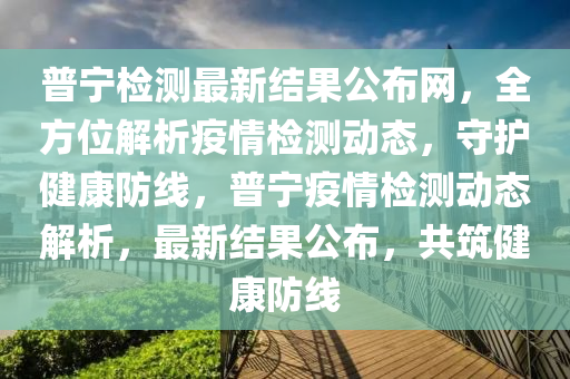 普寧檢測(cè)最新結(jié)果公布網(wǎng)，全方位解析疫情檢測(cè)動(dòng)態(tài)，守護(hù)健康防線，普寧疫情檢測(cè)動(dòng)態(tài)解析，最新結(jié)果公布，共筑健康防線