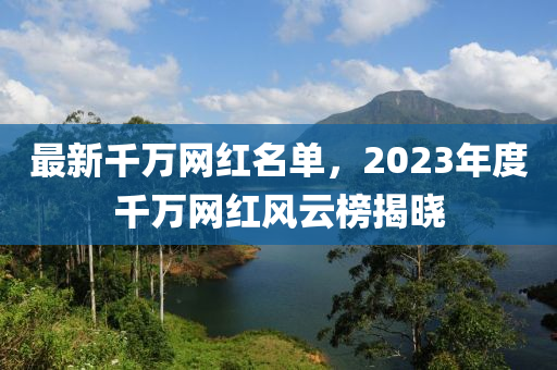 最新千萬網(wǎng)紅名單，2023年度千萬網(wǎng)紅風云榜揭曉