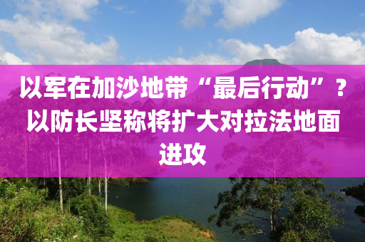 以軍在加沙地帶“最后行動”？以防長堅(jiān)稱將擴(kuò)大對拉法地面進(jìn)攻