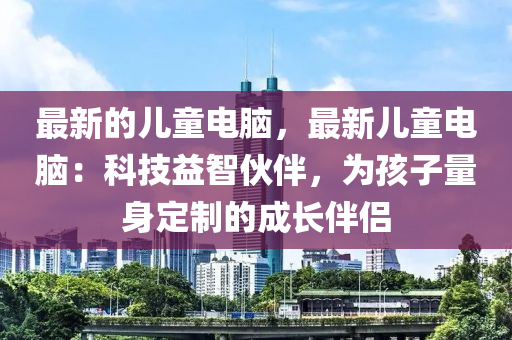 最新的兒童電腦，最新兒童電腦：科技益智伙伴，為孩子量身定制的成長伴侶