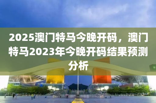 2025澳門特馬今晚開碼，澳門特馬2023年今晚開碼結(jié)果預(yù)測分析