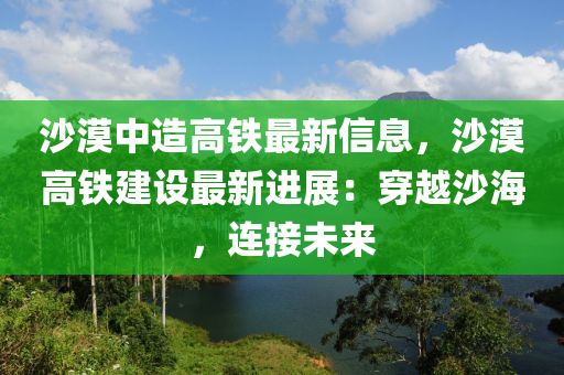 沙漠中造高鐵最新信息，沙漠高鐵建設(shè)最新進(jìn)展：穿越沙海，連接未來