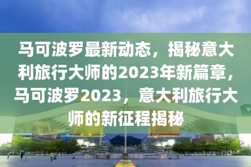 馬可波羅最新動(dòng)態(tài)，揭秘意大利旅行大師的2023年新篇章，馬可波羅2023，意大利旅行大師的新征程揭秘