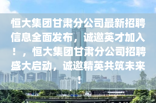 恒大集團甘肅分公司最新招聘信息全面發(fā)布，誠邀英才加入！，恒大集團甘肅分公司招聘盛大啟動，誠邀精英共筑未來！