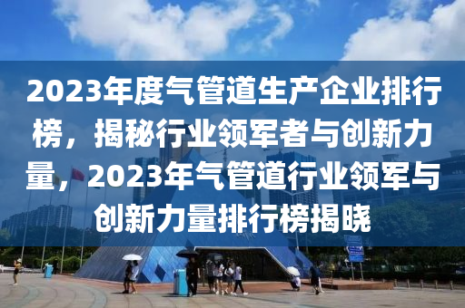 2023年度氣管道生產(chǎn)企業(yè)排行榜，揭秘行業(yè)領(lǐng)軍者與創(chuàng)新力量，2023年氣管道行業(yè)領(lǐng)軍與創(chuàng)新力量排行榜揭曉