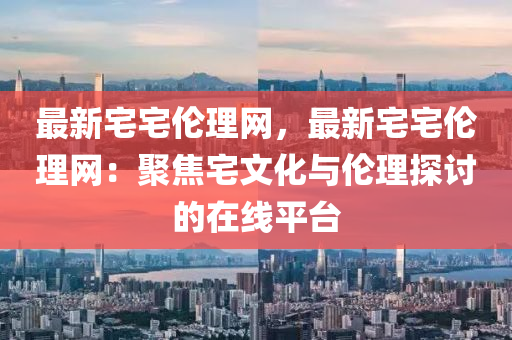 最新宅宅倫理網(wǎng)，最新宅宅倫理網(wǎng)：聚焦宅文化與倫理探討的在線平臺