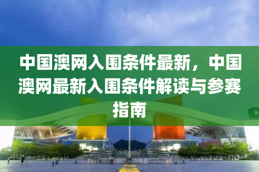 中國澳網(wǎng)入圍條件最新，中國澳網(wǎng)最新入圍條件解讀與參賽指南