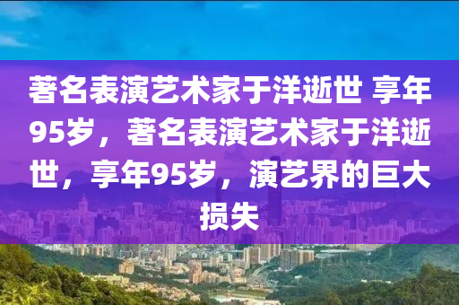 著名表演藝術(shù)家于洋逝世 享年95歲，著名表演藝術(shù)家于洋逝世，享年95歲，演藝界的巨大損失木工機(jī)械,設(shè)備,零部件