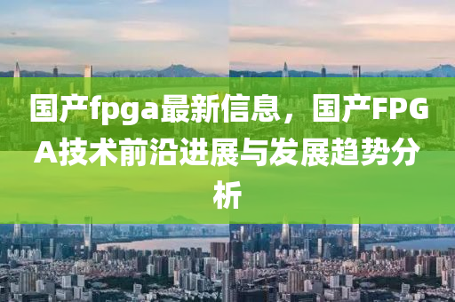 國產(chǎn)fpga最新信息，國產(chǎn)FPGA技術(shù)前沿進(jìn)展與發(fā)展趨勢(shì)分析