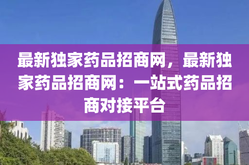 最新獨家藥品招商網(wǎng)，最新獨家藥品招商網(wǎng)：一站式藥品招商對接平臺