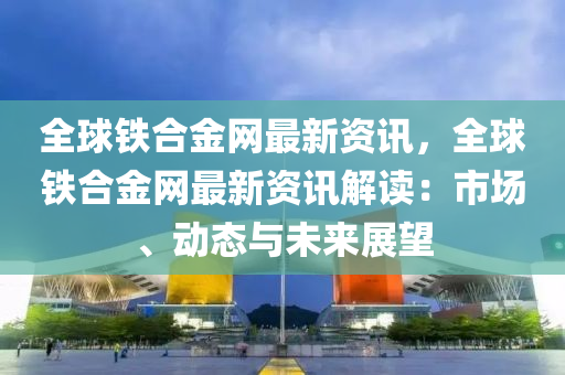 全球鐵合金網(wǎng)最新資訊，全球鐵合金網(wǎng)最新資訊解讀：市場、動態(tài)與未來展望