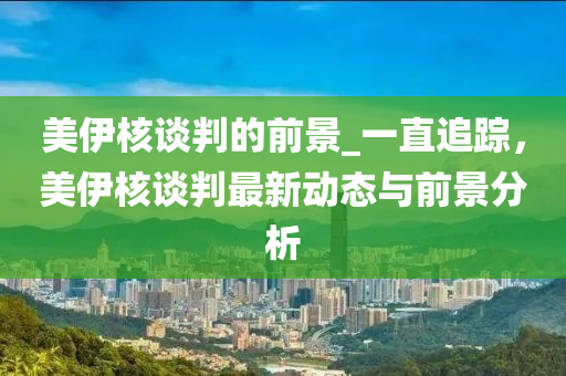 美伊核談判的前景_一直追蹤，美木工機械,設(shè)備,零部件伊核談判最新動態(tài)與前景分析