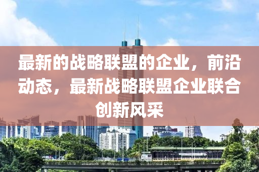 最新的戰(zhàn)略聯(lián)盟的企業(yè)，前沿動態(tài)，最新戰(zhàn)略聯(lián)盟企業(yè)聯(lián)合創(chuàng)新風(fēng)采