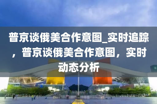 普京談俄美合作意圖_實(shí)時(shí)追蹤，普京談俄美合木工機(jī)械,設(shè)備,零部件作意圖，實(shí)時(shí)動(dòng)態(tài)分析