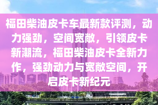 福田柴油皮卡車最新款評(píng)測(cè)，動(dòng)力強(qiáng)勁，空間寬敞，引領(lǐng)皮卡新潮流，福田柴油皮卡全新力作，強(qiáng)勁動(dòng)力與寬敞空間，開(kāi)啟皮卡新紀(jì)元