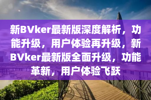 新BVker最新版深度解析，功能升級(jí)，用戶體驗(yàn)再升級(jí)，新BVker最新版全面升級(jí)，功能革新，用戶體驗(yàn)飛躍