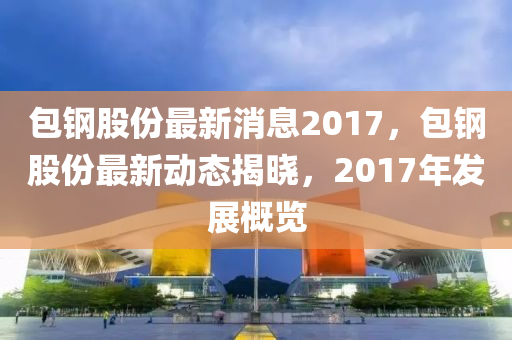 包鋼股份最新消息2017，包鋼股份最新動態(tài)揭曉，2017年發(fā)展概覽