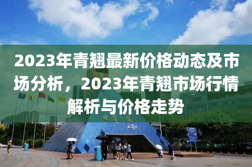 2023年青翹最新價(jià)格動(dòng)態(tài)及市場(chǎng)分析，2023年青翹市場(chǎng)行情解析與價(jià)格走勢(shì)