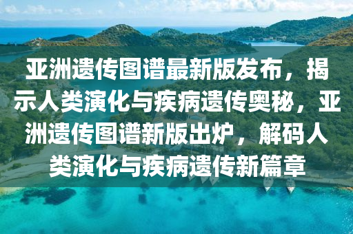 亞洲遺傳圖譜最新版發(fā)布，揭示人類演化與疾病遺傳奧秘，亞洲遺傳圖譜新版出爐，解碼人類演化與疾病遺傳新篇章