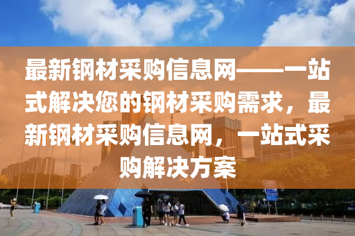 最新鋼材采購(gòu)信息網(wǎng)——一站式解決您的鋼材采購(gòu)需求，最新鋼材采購(gòu)信息網(wǎng)，一站式采購(gòu)解決方案