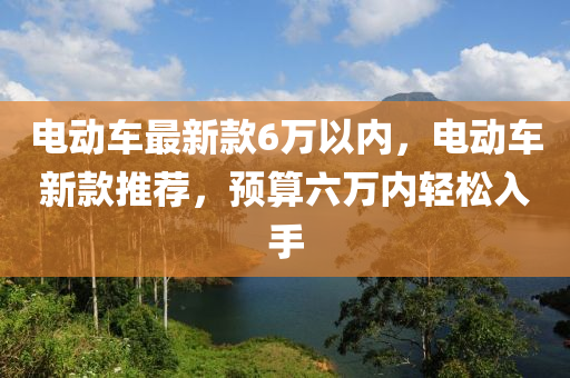 電動車最新款6萬以內(nèi)，電動車新款推薦，預(yù)算六萬內(nèi)輕松入手