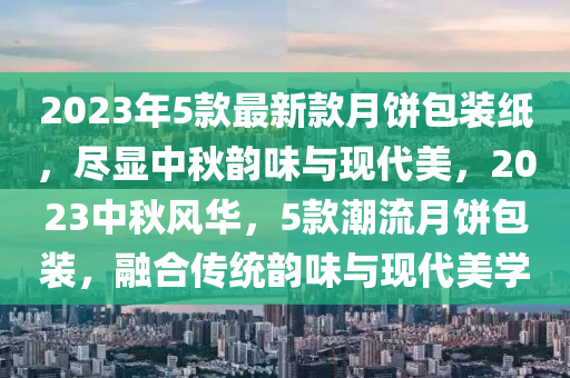 2023年5款最新款月餅包裝紙，盡顯中秋韻味與現(xiàn)代美，2023中秋風華，5款潮流月餅包裝，融合傳統(tǒng)韻味與現(xiàn)代美學