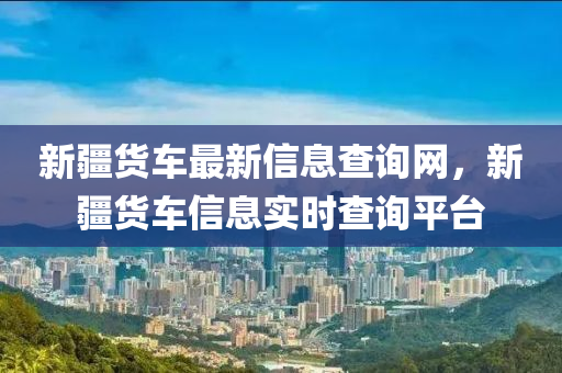 新疆貨車最新信息查詢網(wǎng)，新疆貨車信息實(shí)時(shí)查詢平臺(tái)