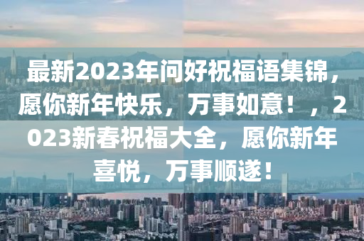 最新2023年問好祝福語(yǔ)集錦，愿你新年快樂，萬(wàn)事如意！，2023新春祝福大全，愿你新年喜悅，萬(wàn)事順?biāo)欤?></div><div   id=