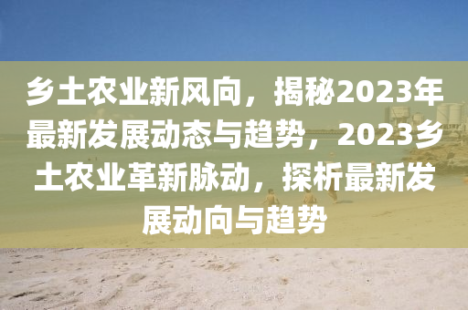 鄉(xiāng)土農(nóng)業(yè)新風(fēng)向，揭秘2023年最新發(fā)展動(dòng)態(tài)與趨勢(shì)，2023鄉(xiāng)土農(nóng)業(yè)革新脈動(dòng)，探析最新發(fā)展動(dòng)向與趨勢(shì)