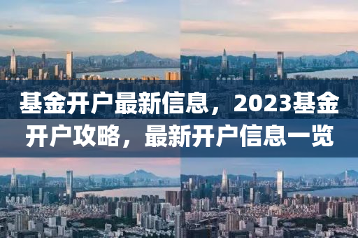 基金開戶最新信息，2023基金開戶攻略，最新開戶信息一覽