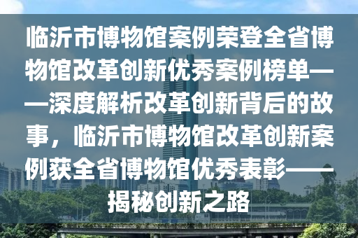 臨沂市博物館案例榮登木工機(jī)械,設(shè)備,零部件全省博物館改革創(chuàng)新優(yōu)秀案例榜單——深度解析改革創(chuàng)新背后的故事，臨沂市博物館改革創(chuàng)新案例獲全省博物館優(yōu)秀表彰——揭秘創(chuàng)新之路