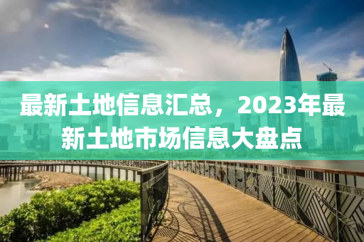 最新土地信息匯總，2023年最新土地市場(chǎng)信息大盤點(diǎn)