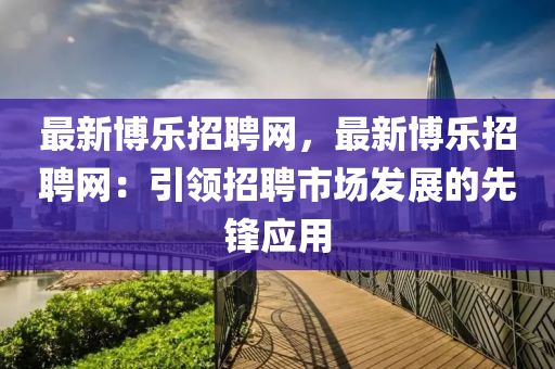 最新博樂招聘網(wǎng)，最新博樂招聘網(wǎng)：引領(lǐng)招聘市場發(fā)展的先鋒應(yīng)用