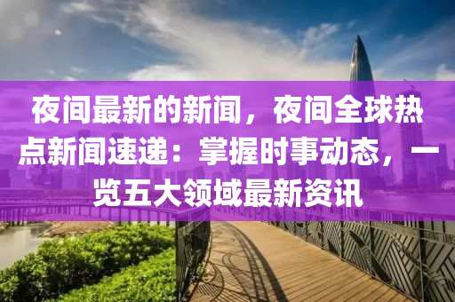 夜間最新的新聞，夜間全球熱點(diǎn)新聞速遞：掌握時(shí)事動(dòng)態(tài)，一覽五大領(lǐng)域最新資訊