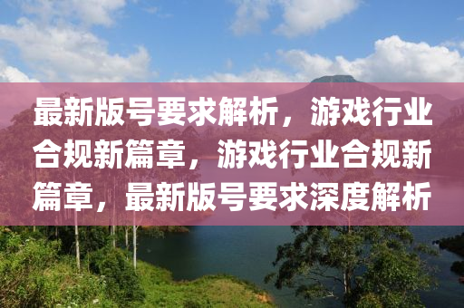 最新版號要求解析，游戲行業(yè)合規(guī)新篇章，游戲行業(yè)合規(guī)新篇章，最新版號要求深度解析