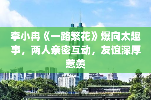 李小冉《一路繁花》爆向太趣事，兩人親密互動，友誼深厚惹羨