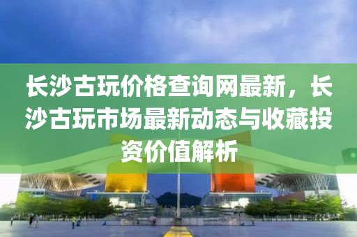 長沙古玩價格查詢網(wǎng)最新，長沙古玩市場最新動態(tài)與收藏投資價值解析