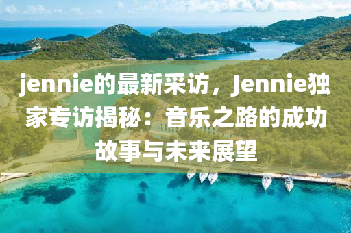 jennie的最新采訪，Jennie獨家專訪揭秘：音樂之路的成功故事與未來展望