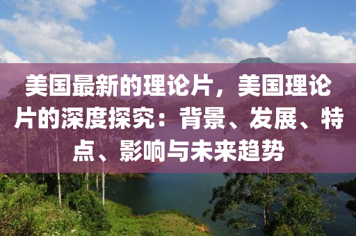 美國(guó)最新的理論片，美國(guó)理論片的深度探究：背景、發(fā)展、特點(diǎn)、影響與未來趨勢(shì)