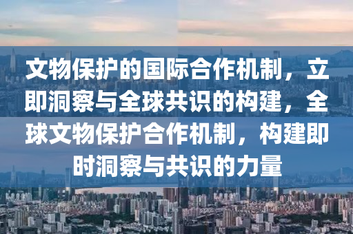 文物保護(hù)的國(guó)際合作機(jī)制，立即洞察與全球共識(shí)的構(gòu)建，全球文物保護(hù)合作機(jī)制，構(gòu)建即時(shí)洞察與共識(shí)的力量