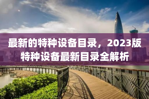 最新的特種設(shè)備目錄，2023版特種設(shè)備最新目錄全解析