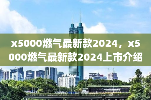 x5000燃?xì)庾钚驴?024，x5000燃?xì)庾钚驴?024上市介紹