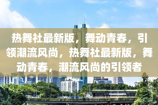 熱舞社最新版，舞動(dòng)青春，引領(lǐng)潮流風(fēng)尚，熱舞社最新版，舞動(dòng)青春，潮流風(fēng)尚的引領(lǐng)者