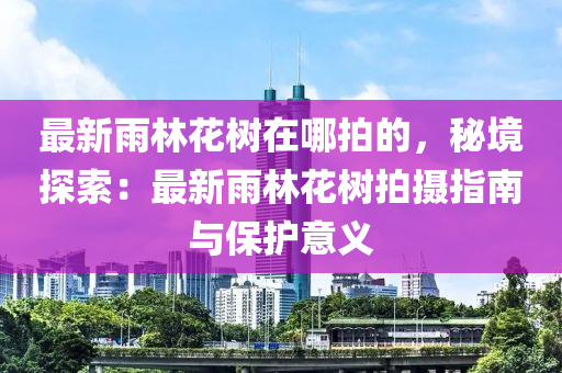 最新雨林花樹在哪拍的，秘境探索：最新雨林花樹拍攝指南與保護意義