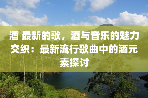 酒 最新的歌，酒與音樂的魅力交織：最新流行歌曲中的酒元素探討