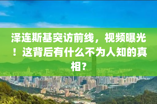 澤連斯基突訪前線，視頻曝光！這背后有什么不為人知的真相？