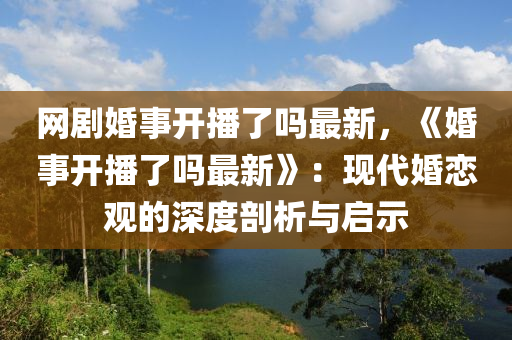 網(wǎng)劇婚事開播了嗎最新，《婚事開播了嗎最新》：現(xiàn)代婚戀觀的深度剖析與啟示