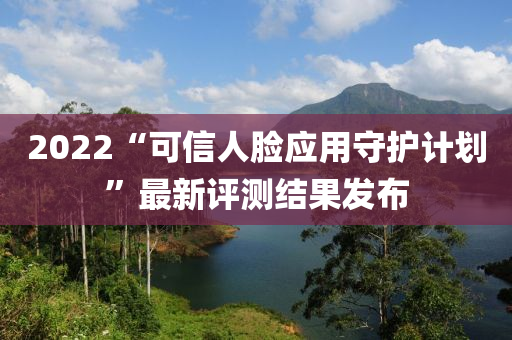 2022“可信人臉應用守護計劃”最新評測結(jié)果發(fā)布