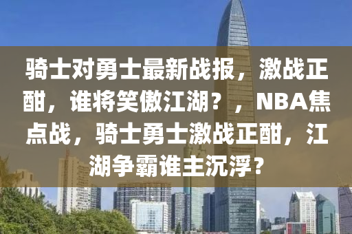 騎士對勇士最新戰(zhàn)報，激戰(zhàn)正酣，誰將笑傲江湖？，NBA焦點戰(zhàn)，騎士勇士激戰(zhàn)正酣，江湖爭霸誰主沉?。?></div><div   id=